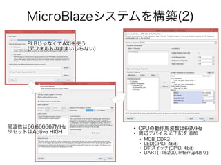 MicroBlazeシステムを構築(2)
PLBじゃなくてAXIを使う
(デフォルトのままいじらない)
周波数は66.666667MHz
リセットはActive HIGH
●
CPUの動作周波数は66MHz
●
周辺デバイスに下記を追加
●
MCB_DDR3
●
LED(GPIO, 4bit)
●
DIPスイッチ(GPIO, 4bit)
●
UART(115200, Interruptあり)
 
