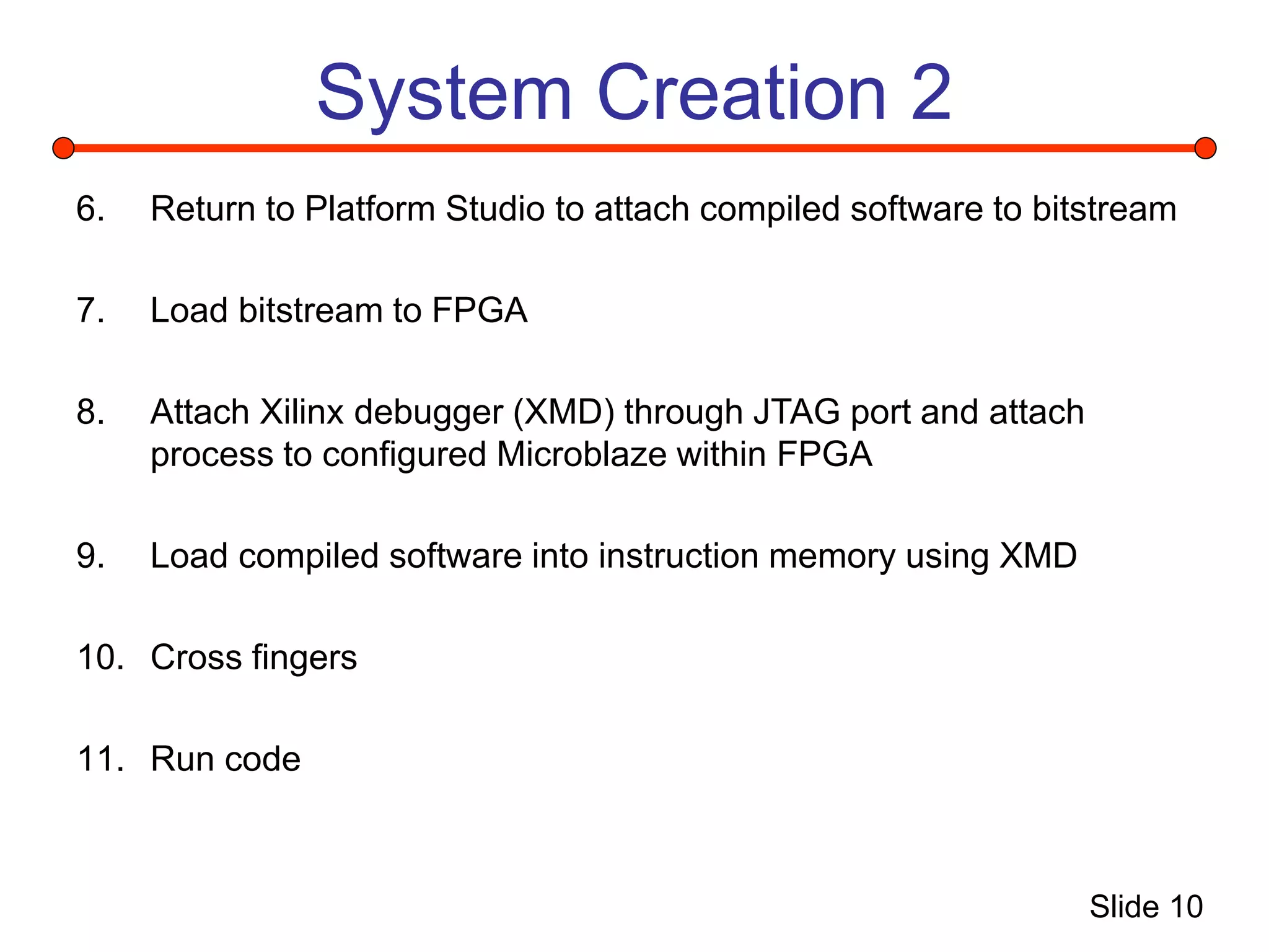 Slide 10
System Creation 2
6. Return to Platform Studio to attach compiled software to bitstream
7. Load bitstream to FPGA
8. Attach Xilinx debugger (XMD) through JTAG port and attach
process to configured Microblaze within FPGA
9. Load compiled software into instruction memory using XMD
10. Cross fingers
11. Run code
 