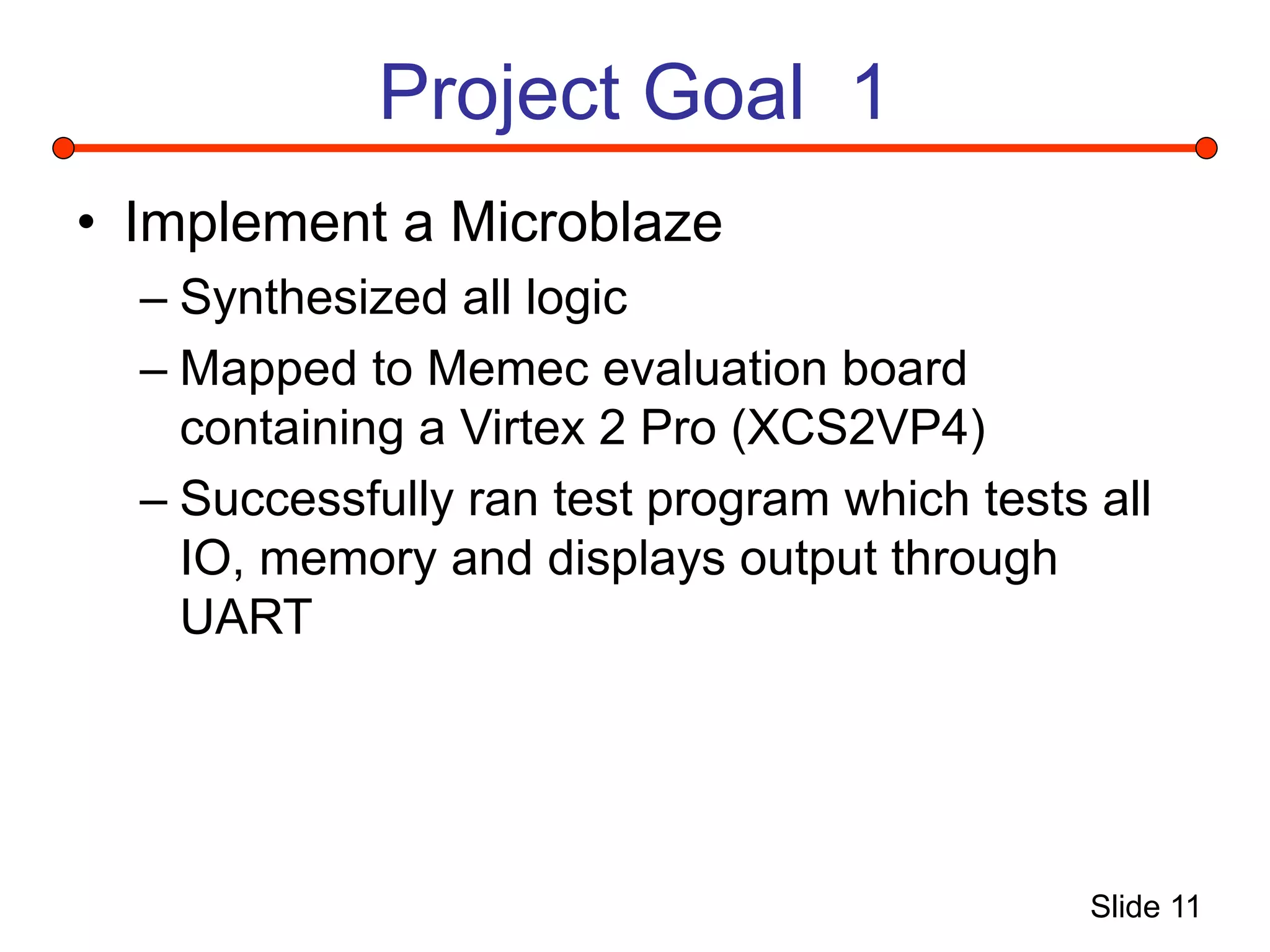 Slide 11
Project Goal 1
• Implement a Microblaze
– Synthesized all logic
– Mapped to Memec evaluation board
containing a Virtex 2 Pro (XCS2VP4)
– Successfully ran test program which tests all
IO, memory and displays output through
UART
 