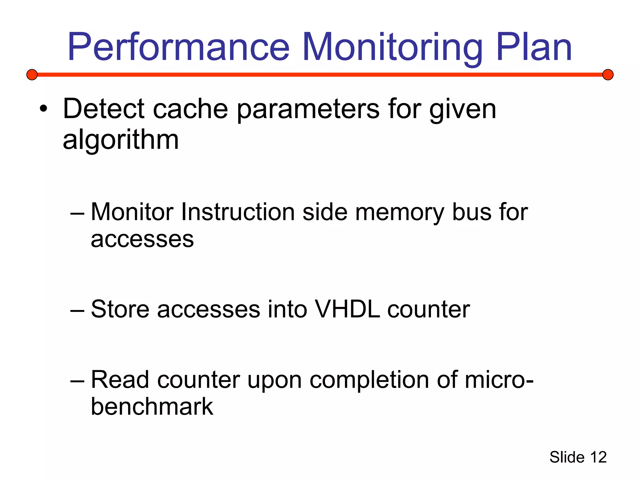 Slide 12
Performance Monitoring Plan
• Detect cache parameters for given
algorithm
– Monitor Instruction side memory bus for
accesses
– Store accesses into VHDL counter
– Read counter upon completion of micro-
benchmark
 