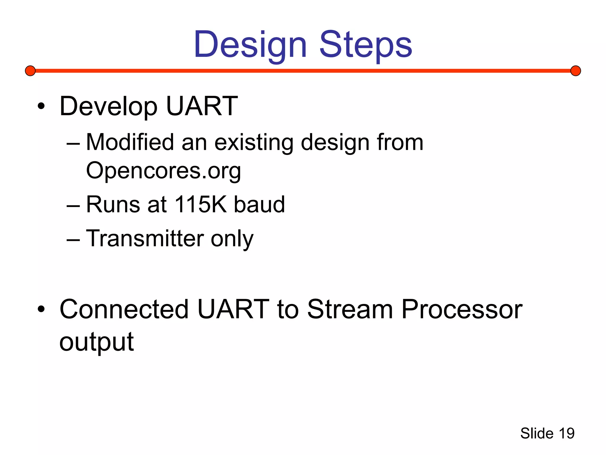 Slide 19
Design Steps
• Develop UART
– Modified an existing design from
Opencores.org
– Runs at 115K baud
– Transmitter only
• Connected UART to Stream Processor
output
 