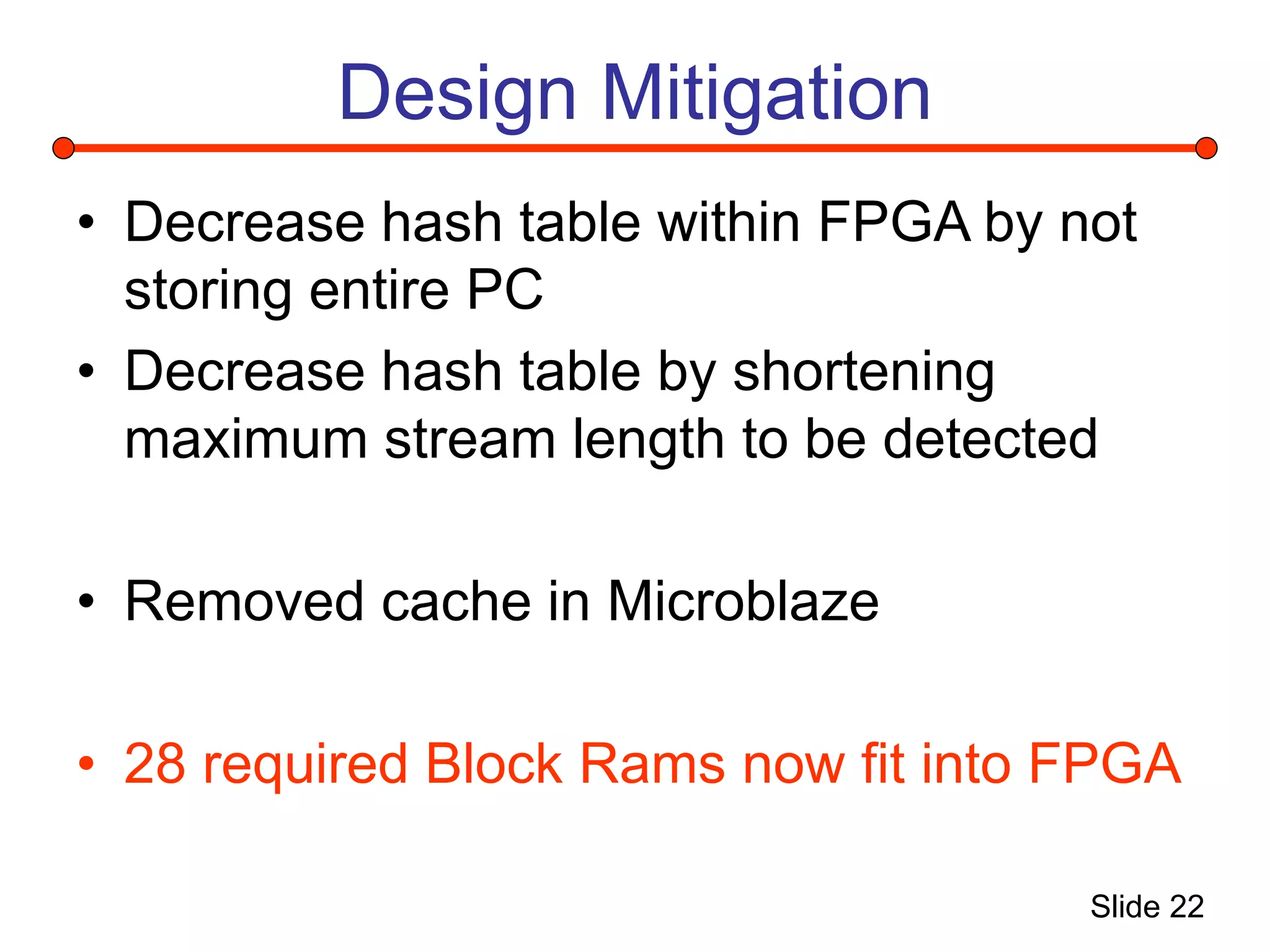 Slide 22
Design Mitigation
• Decrease hash table within FPGA by not
storing entire PC
• Decrease hash table by shortening
maximum stream length to be detected
• Removed cache in Microblaze
• 28 required Block Rams now fit into FPGA
 