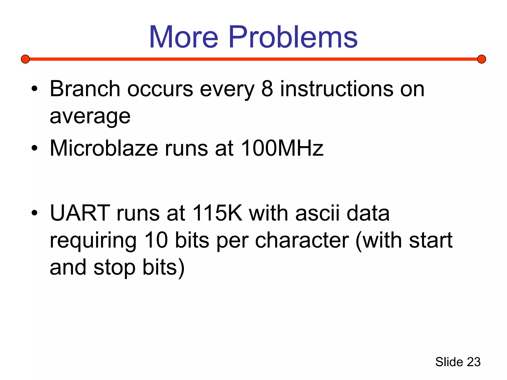 Slide 23
More Problems
• Branch occurs every 8 instructions on
average
• Microblaze runs at 100MHz
• UART runs at 115K with ascii data
requiring 10 bits per character (with start
and stop bits)
 