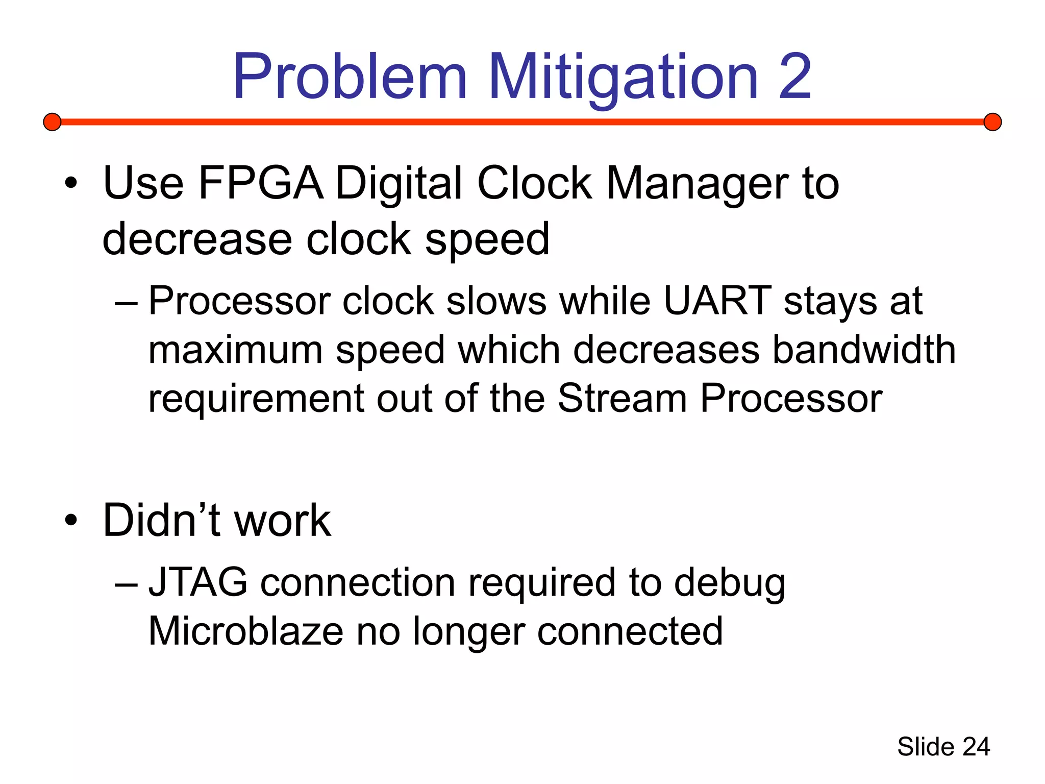 Slide 24
Problem Mitigation 2
• Use FPGA Digital Clock Manager to
decrease clock speed
– Processor clock slows while UART stays at
maximum speed which decreases bandwidth
requirement out of the Stream Processor
• Didn’t work
– JTAG connection required to debug
Microblaze no longer connected
 