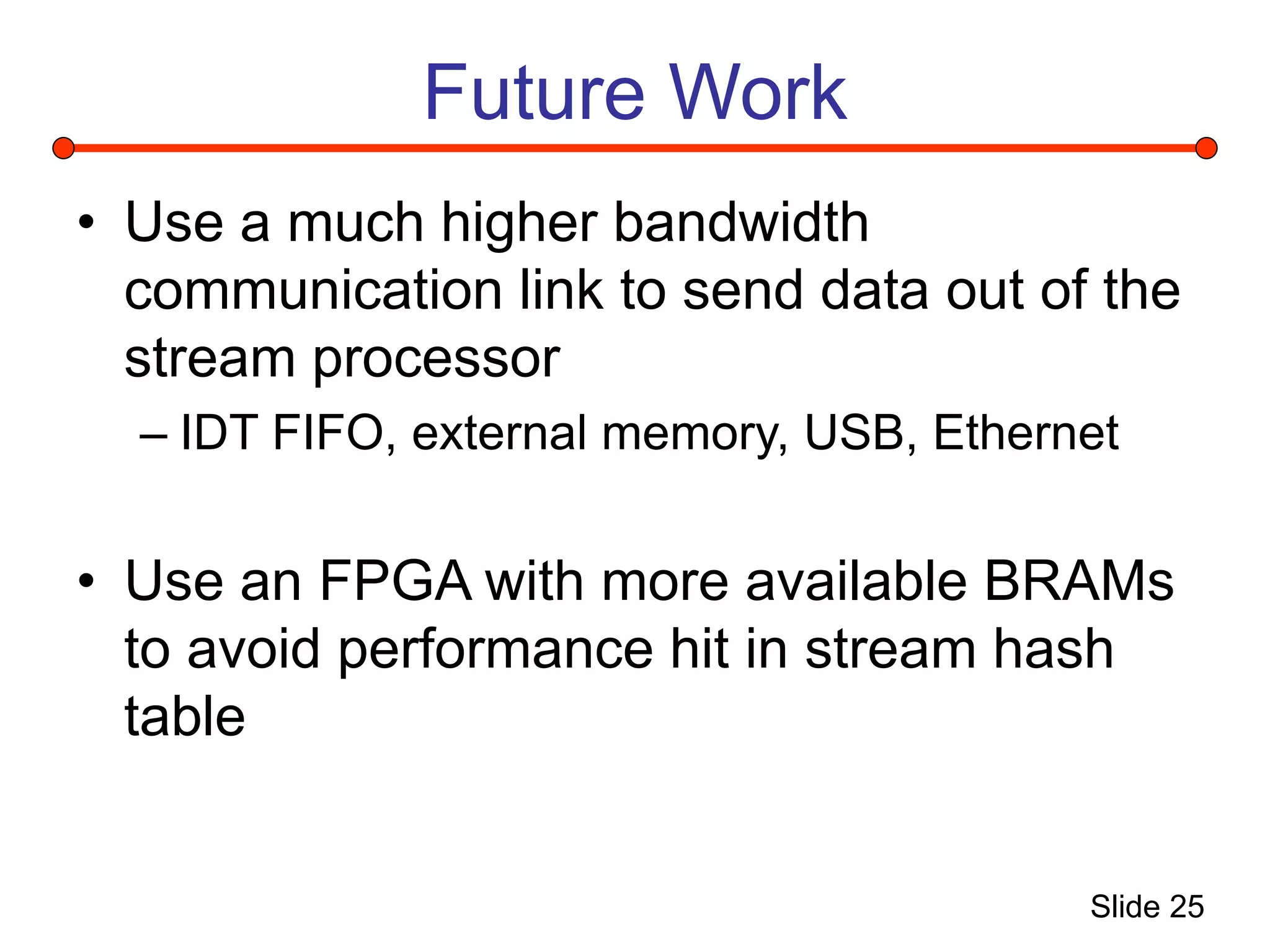 Slide 25
Future Work
• Use a much higher bandwidth
communication link to send data out of the
stream processor
– IDT FIFO, external memory, USB, Ethernet
• Use an FPGA with more available BRAMs
to avoid performance hit in stream hash
table
 