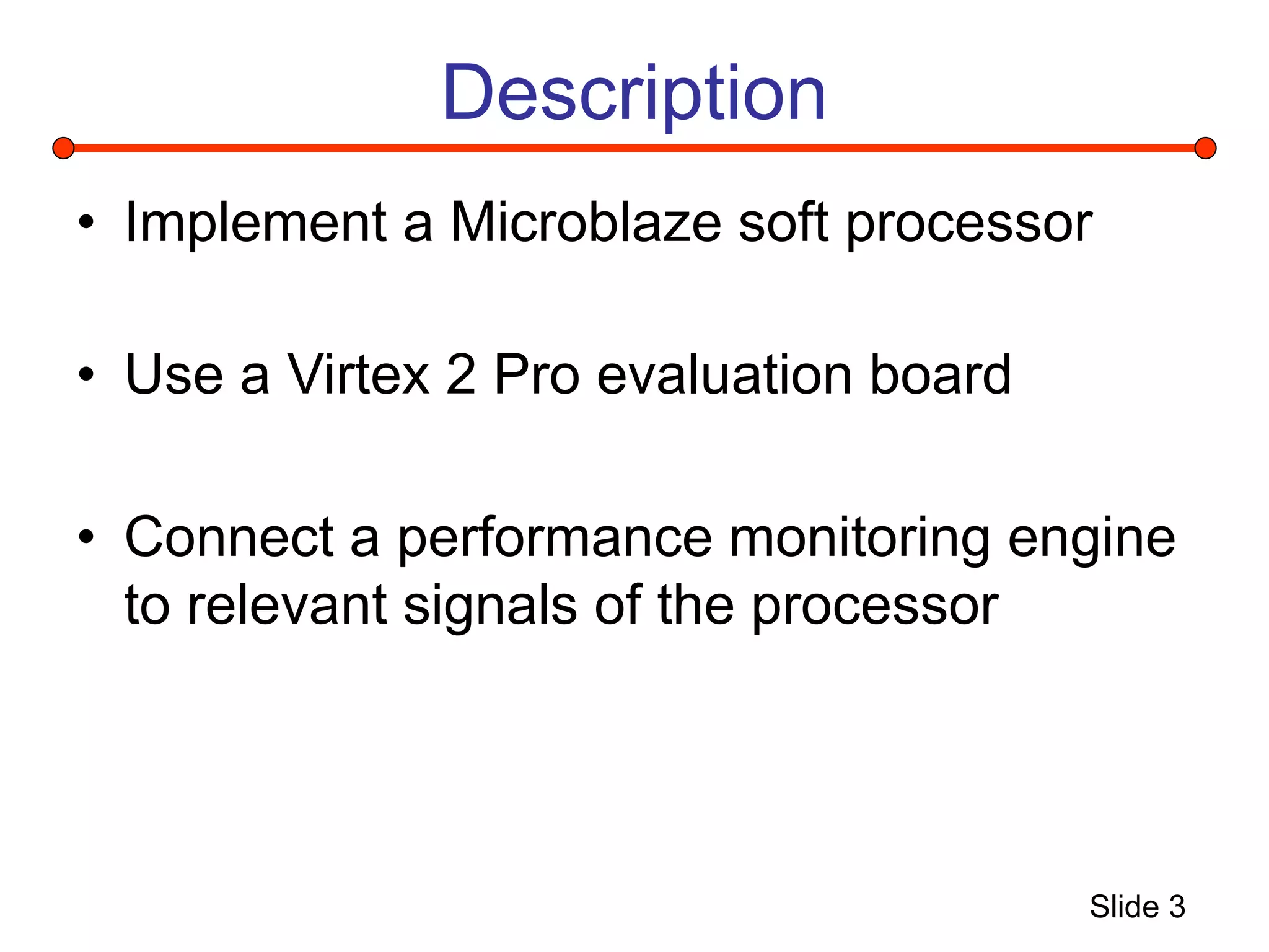 Slide 3
Description
• Implement a Microblaze soft processor
• Use a Virtex 2 Pro evaluation board
• Connect a performance monitoring engine
to relevant signals of the processor
 