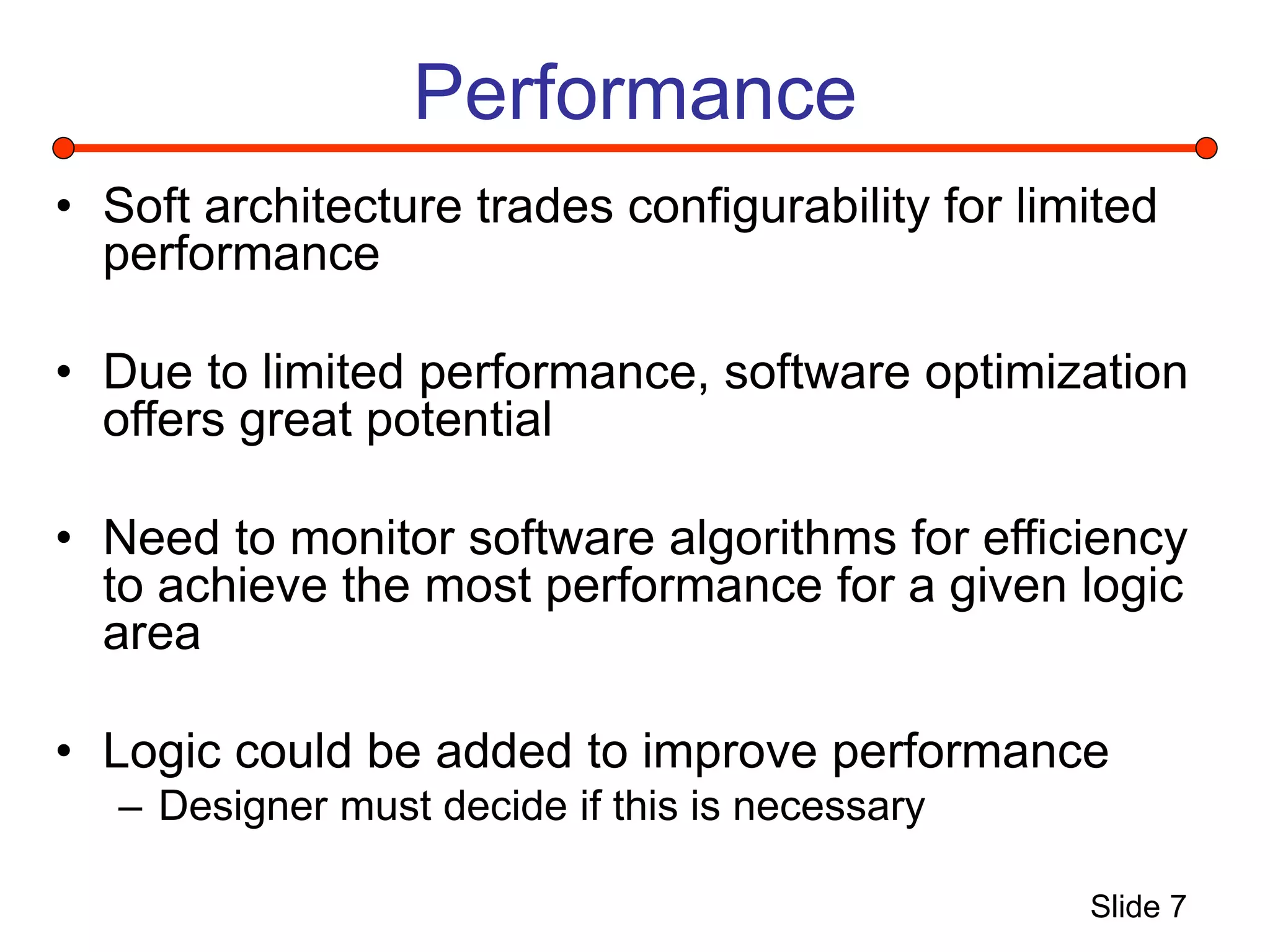 Slide 7
Performance
• Soft architecture trades configurability for limited
performance
• Due to limited performance, software optimization
offers great potential
• Need to monitor software algorithms for efficiency
to achieve the most performance for a given logic
area
• Logic could be added to improve performance
– Designer must decide if this is necessary
 