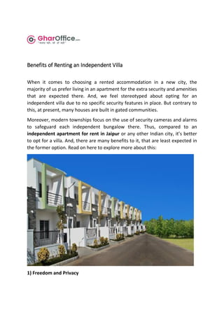 Benefits of Renting an Independent Villa
When it comes to choosing a rented accommodation in a new city, the
majority of us prefer living in an apartment for the extra security and amenities
that are expected there. And, we feel stereotyped about opting for an
independent villa due to no specific security features in place. But contrary to
this, at present, many houses are built in gated communities.
Moreover, modern townships focus on the use of security cameras and alarms
to safeguard each independent bungalow there. Thus, compared to an
independent apartment for rent in Jaipur or any other Indian city, it’s better
to opt for a villa. And, there are many benefits to it, that are least expected in
the former option. Read on here to explore more about this:
1) Freedom and Privacy
 