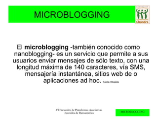 El  microblogging  -también conocido como nanoblogging- es un servicio que permite a sus usuarios enviar mensajes de sólo texto, con una longitud máxima de 140 caracteres, vía SMS, mensajería instantánea, sitios web de o aplicaciones ad hoc.  Fuente: Wikipedia 