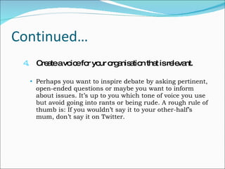 Continued… 4.   Create a voice for your organisation that is relevant. Perhaps you want to inspire debate by asking pertinent, open-ended questions or maybe you want to inform about issues. It’s up to you which tone of voice you use but avoid going into rants or being rude. A rough rule of thumb is: If you wouldn’t say it to your other-half’s mum, don’t say it on Twitter. 