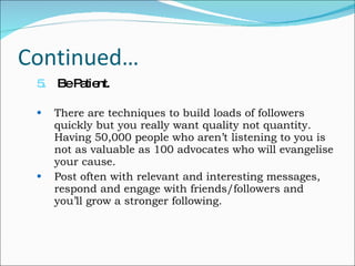 Continued… 5.    Be Patient. There are techniques to build loads of followers quickly but you really want quality not quantity. Having 50,000 people who aren’t listening to you is not as valuable as 100 advocates who will evangelise your cause.  Post often with relevant and interesting messages, respond and engage with friends/followers and you’ll grow a stronger following. 