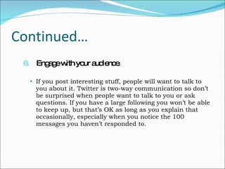 Continued… 6.   Engage with your audience. If you post interesting stuff, people will want to talk to you about it. Twitter is two-way communication so don’t be surprised when people want to talk to you or ask questions. If you have a large following you won’t be able to keep up, but that’s OK as long as you explain that occasionally, especially when you notice the 100 messages you haven’t responded to. 