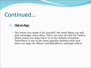 Continued… 8.   Get an App The easier you make it for yourself, the more likely you will post messages more often. There are tons of tools for Twitter which mean you don;t have to to the website everytime. TweetDeck is one of the most popular desktop tools and there are apps for iPhone and Blackberry amongst others. 