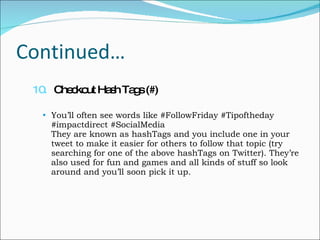 Continued… 10.   Checkout Hash Tags (#) You’ll often see words like #FollowFriday #Tipoftheday #impactdirect #SocialMedia They are known as hashTags and you include one in your tweet to make it easier for others to follow that topic (try searching for one of the above hashTags on Twitter). They’re also used for fun and games and all kinds of stuff so look around and you’ll soon pick it up. 