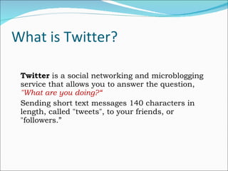 What is Twitter? Twitter  is a social networking and microblogging service that allows you to answer the question,  "What are you doing?“ Sending short text messages 140 characters in length, called "tweets", to your friends, or "followers.” 