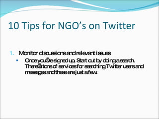 10 Tips for NGO’s on Twitter 1. Monitor discussions and relevant issues Once you’ve signed up, Start out by doing a search. There’s tons of services for searching Twitter users and messages and these are just a few. 
