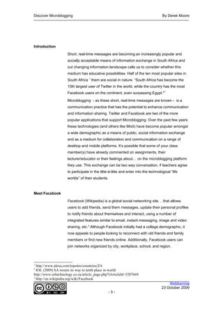 Discover Microblogging                                                             By Derek Moore




Introduction

                     Short, real-time messages are becoming an increasingly popular and
                     socially acceptable means of information exchange in South Africa and
                     out changing information landscape calls us to consider whether this
                     medium has educative possibilities. Half of the ten most popular sites in
                     South Africa 1 them are social in nature. “South Africa has become the
                     10th largest user of Twitter in the world, while the country has the most
                     Facebook users on the continent, even surpassing Egypt.2”

                     Microblogging - as these short, real-time messages are known - is a
                     communication practice that has the potential to enhance communication
                     and information sharing. Twitter and Facebook are two of the more
                     popular applications that support Microblogging. Over the past few years
                     these technologies (and others like Mixit) have become popular amongst
                     a wide demographic as a means of public, social information exchange
                     and as a medium for collaboration and communication on a range of
                     desktop and mobile platforms. It’s possible that some of your class
                     member(s) have already commented on assignments, their
                     lecturer/educator or their feelings about… on the microblogging platform
                     they use. This exchange can be two way conversation, if teachers agree
                     to participate in the tête-à-tête and enter into the technological “life
                     worlds” of their students.



Meet Facebook

                     Facebook (Wikipedia) is a global social networking site …that allows
                     users to add friends, send them messages, update their personal profiles
                     to notify friends about themselves and interact, using a number of
                     integrated features similar to email, instant messaging, image and video
                     sharing, etc.3 Although Facebook initially had a college demographic, it
                     now appeals to people looking to reconnect with old friends and family
                     members or find new friends online. Additionally, Facebook users can
                     join networks organized by city, workplace, school, and region.



1
  http://www.alexa.com/topsites/countries/ZA
2
  IOL (2009) SA tweets its way to tenth place in world
http://www.ioltechnology.co.za/article_page.php?iArticleId=5207669
3
  http://en.wikipedia.org/wiki/Facebook
                                                                                      Weblearning
                                                                                  23 October 2009
                                               -3-
 