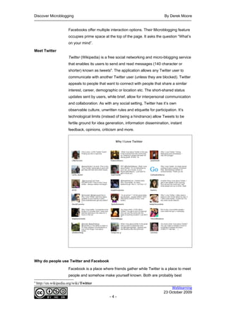 Discover Microblogging                                                               By Derek Moore


                        Facebooks offer multiple interaction options. Their Microblogging feature
                        occupies prime space at the top of the page. It asks the question “What’s
                        on your mind”.

Meet Twitter
                        Twitter (Wikipedia) is a free social networking and micro-blogging service
                        that enables its users to send and read messages (140 character or
                        shorter) known as tweets4. The application allows any Twitter user to
                        communicate with another Twitter user (unless they are blocked). Twitter
                        appeals to people that want to connect with people that share a similar
                        interest, career, demographic or location etc. The short-shared status
                        updates sent by users, while brief, allow for interpersonal communication
                        and collaboration. As with any social setting, Twitter has it’s own
                        observable culture, unwritten rules and etiquette for participation. It’s
                        technological limits (instead of being a hindrance) allow Tweets to be
                        fertile ground for idea generation, information dissemination, instant
                        feedback, opinions, criticism and more.




Why do people use Twitter and Facebook

                        Facebook is a place where friends gather while Twitter is a place to meet
                        people and somehow make yourself known. Both are probably best
4
    http://en.wikipedia.org/wiki/Twitter
                                                                                        Weblearning
                                                                                    23 October 2009
                                                  -4-
 