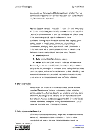 Discover Microblogging                                                            By Derek Moore


                      experienced and then explained. Neither application is better. They are
                      communication tools that have developed as users have found different
                      ways to extract value from them.




                      Above is a search of tweets I conducted (17 Sept - 24th Sept 2009) using
                      the specific phrases “Why I love Twitter” and “What I love about Twitter”.
                      Of the 100s of proclamations of love, I’ve selected 18 that capture some
                      of the reasons why people love Microblogging on Twitter.

                      Just in time learning, instant feedback, real time data, simplicity, peer
                      casting, stream of consciousness, community, asynchronous
                      conversations, emerging trends, synchronous chats, communities of
                      practice etc. are a few of the affordences attributed to Twitter. In my
                      Twittering experience with classes, I’ve made use of Twitter to

                            1) Share information

                            2) Build communities of practice and support

                            3) Reflect and o encourage students to practice self-awareness

                      Traditionally if a course wanted to achieve the above, they would have
                      set up a web site, mailing list or discussion board. Participation required a
                      desktop computer, an Internet connection and a browser. Microblogs has
                      lowered the barriers to entry and made participation in a community of
                      practice simpler and more accessible (see the Twitter + Mobile).



1) Share information

                      Twitter allows you to share and receive information quickly. The vast
                      majority of Tweeters use Twitter to post updates on their everyday
                      activities, social lives, feelings, thoughts and emotions. A minority share
                      information, have larger social networks and are more interactive with
                      their followers. Naaman and Boase suggest that 80% of Tweeter can be
                      labelled “meformers”. Their posts usually relate to themselves. 20% of
                      users are “informers”, their posts are informational5.



2) Build a community of practice

                      Social Media can be used to connect people who share similar interests.
                      Twitter and Facebook can foster communities of practice. Users
                      participate in the network because they want to be included in the
5
    Naaman, M. & Boase, J
                                                                                      Weblearning
                                                                                  23 October 2009
                                                -5-
 