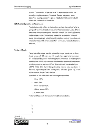 Discover Microblogging                                                              By Derek Moore


                      “action”. Communities of practice allow for a variety of activities that
                      range from problem solving (“I’m stuck. Can we brainstorm some
                      ideas?”) to reusing assets (I’ve got an introduction to leadership that I
                      wrote that I think that we could use).

3) Reflect and practice self awareness

                      People that want to reflect on their actions and ask themselves “what is
                      going well” and “what needs improvement” can use social Media. Shared
                      reflections amongst participants within the network can both support and
                      challenge each other 6. Reflections happen on aa variety of different
                      levels. Microblogging is suited to rapid reflection, which is immediate and
                      automatic. Brookfields lenses also offers some useful ideas that deepen
                      reflection.



Twitter + Mobile

                      Twitter’s and Facebook are also geared for mobile phone use. In South
                      Africa, where only 8.5 users per 100 people have a personal computer,
                      ICT access can be gained via mobile phones. Statistics7 on mobile phone
                      penetration in South Africa indicate that there are enormous possibilities
                      for microblgging on a phone. 67% of South Africans own a cell phone
                      (AMPS, 2008). SA is the third largest mobile internet using population in
                      the world (Opera Report). This country ranks 6th in the global Top 10 for
                      mobile internet usage (Opera Report).

                      All mobiles in use today have the following functionalities

                          •    Sms: 100%

                          •    MMS: 71%

                          •    Basic browser: 92%

                          •    Colour screen: 90%

                          •    Camera: 63%

                      Twitter and Facebook offer excellent mobile enabled sites.




                          4)

                          5)

                          6)

6
    Walker, L
7
    Czerniewicz , L
                                                                                      Weblearning
                                                                                  23 October 2009
                                                -6-
 