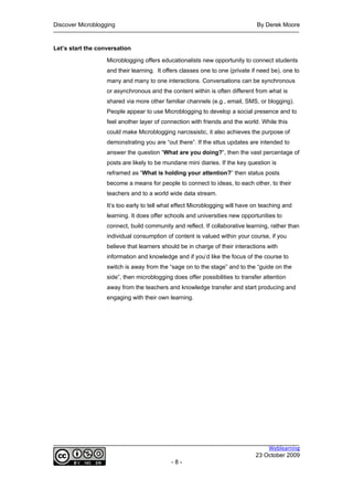 Discover Microblogging                                                         By Derek Moore


Let’s start the conversation

                   Microblogging offers educationalists new opportunity to connect students
                   and their learning. It offers classes one to one (private if need be), one to
                   many and many to one interactions. Conversations can be synchronous
                   or asynchronous and the content within is often different from what is
                   shared via more other familiar channels (e.g., email, SMS, or blogging).
                   People appear to use Microblogging to develop a social presence and to
                   feel another layer of connection with friends and the world. While this
                   could make Microblogging narcissistic, it also achieves the purpose of
                   demonstrating you are “out there”. If the sttus updates are intended to
                   answer the question “What are you doing?”, then the vast percentage of
                   posts are likely to be mundane mini diaries. If the key question is
                   reframed as “What is holding your attention?” then status posts
                   become a means for people to connect to ideas, to each other, to their
                   teachers and to a world wide data stream.

                   It’s too early to tell what effect Microblogging will have on teaching and
                   learning. It does offer schools and universities new opportunities to
                   connect, build community and reflect. If collaborative learning, rather than
                   individual consumption of content is valued within your course, if you
                   believe that learners should be in charge of their interactions with
                   information and knowledge and if you’d like the focus of the course to
                   switch is away from the “sage on to the stage” and to the “guide on the
                   side”, then microblogging does offer possibilities to transfer attention
                   away from the teachers and knowledge transfer and start producing and
                   engaging with their own learning.




                                                                                  Weblearning
                                                                              23 October 2009
                                            -8-
 