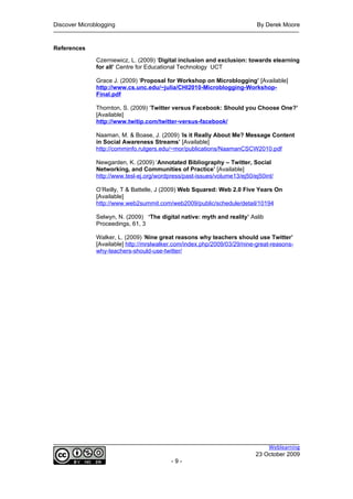 Discover Microblogging                                                     By Derek Moore


References

               Czerniewicz, L. (2009) ‘Digital inclusion and exclusion: towards elearning
               for all’ Centre for Educational Technology UCT

               Grace J. (2009) ‘Proposal for Workshop on Microblogging’ [Available]
               http://www.cs.unc.edu/~julia/CHI2010-Microblogging-Workshop-
               Final.pdf

               Thornton, S. (2009) ‘Twitter versus Facebook: Should you Choose One?’
               [Available]
               http://www.twitip.com/twitter-versus-facebook/

               Naaman, M. & Boase, J. (2009) ‘Is it Really About Me? Message Content
               in Social Awareness Streams’ [Available]
               http://comminfo.rutgers.edu/~mor/publications/NaamanCSCW2010.pdf

               Newgarden, K. (2009) ‘Annotated Bibliography – Twitter, Social
               Networking, and Communities of Practice’ [Available]
               http://www.tesl-ej.org/wordpress/past-issues/volume13/ej50/ej50int/

               O’Reilly, T & Battelle, J (2009) Web Squared: Web 2.0 Five Years On
               [Available]
               http://www.web2summit.com/web2009/public/schedule/detail/10194

               Selwyn, N. (2009) ‘The digital native: myth and reality’ Aslib
               Proceedings, 61, 3

               Walker, L. (2009) ‘Nine great reasons why teachers should use Twitter’
               [Available] http://mrslwalker.com/index.php/2009/03/29/nine-great-reasons-
               why-teachers-should-use-twitter/




                                                                               Weblearning
                                                                           23 October 2009
                                           -9-
 