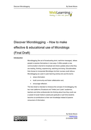 Discover Microblogging                                                        By Derek Moore




Discover Microblogging - How to make
effective & educational use of Microblogs
(Final Draft)
Introduction
                   Microblogging (the act of broadcasting short, real-time messages) allows
                   people to express themselves in new ways. It offers people a new
                   communication channel to broadcast and share updates about what they
                   are reading, thinking, experiencing, watching and doing. Educationalists
                   that choose to incorporate Microblogs into their courses could refocus
                   Microblogging as a peer to peer learning activity and use this tool to

                         •   share information

                         •   build community and foster collaboration and,

                         •   encourage reflection.

                   This fact sheet is intended to introduce the concept of microblogging, the
                   two main platforms (Facebook and Twitter) and “poke” academics,
                   teachers and other professionals into thinking about how they could use
                   a subset of social media to assist post graduate or part time students
                   become co-contributions to their own knowledge instead of passive
                   consumers of information.




                                                                              By Derek Moore
                                                                                 Weblearning
                                                                             23 October 2009
                                             -1-
 