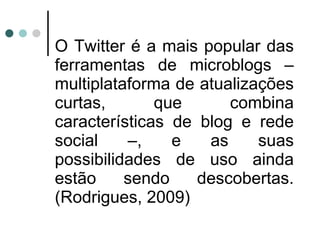 O Twitter é a mais popular das ferramentas de microblogs – multiplataforma de atualizações curtas, que combina características de blog e rede social –, e as suas possibilidades de uso ainda estão sendo descobertas. (Rodrigues, 2009) 