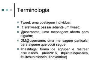 Terminologia Tweet: uma postagem individual; RT(retweet): passar adiante um tweet; @username: uma mensagem aberta para alguém; DM@username: uma mensagem particular para alguém que você segue; #hashtags: forma de agrupar e rastrear discussões. (#rio2016, #quintainquisitiva, #tuitesuainfancia, #novoorkut) 