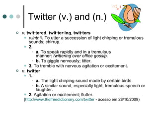 Twitter (v.) and (n.) v.   twit·tered ,  twit·ter·ing ,  twit·ters v.intr. 1.  To utter a succession of light chirping or tremulous sounds; chirrup. 2. a.  To speak rapidly and in a tremulous manner:  twittering over office gossip. b.  To giggle nervously; titter. 3.  To tremble with nervous agitation or excitement. n.  twitter 1. a.  The light chirping sound made by certain birds. b.  A similar sound, especially light, tremulous speech or laughter. 2.  Agitation or excitement; flutter. ( http:// www.thefreedictionary.com /twitter  - acesso em 28/10/2009) 