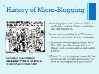 History of Micro-Blogging <ul><li>Microblogging arrived in March 2007 at a conference in Austin, Texas when Twitter was fi...