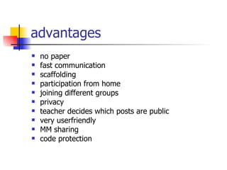advantages  no paper fast communication scaffolding participation from home joining different groups privacy teacher decides which posts are public very userfriendly MM sharing code protection 