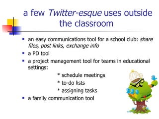 a few  Twitter-esque  uses outside the classroom   an easy communications tool for a school club:  share files, post links, exchange info   a PD tool   a project management tool for teams  in educational settings: * schedule meetings  * to-do lists * assigning tasks a family communication tool   