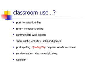 classroom use…? post homework online return homework online communicate with experts share useful websites –links and games post spelling:  SpellingCity :  help use words in context send reminders: class events/ dates calendar 