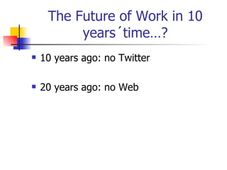 The Future of Work in 10 years´time…? 10 years ago: no Twitter 20 years ago: no Web 