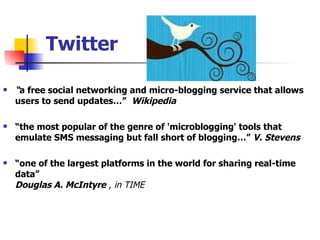 Twitter “ a free social networking and micro-blogging service that allows users to send updates…”   Wikipedia “ the most popular of the genre of 'microblogging' tools that emulate SMS messaging but fall short of blogging…”  V. Stevens “ one of the largest platforms in the world for sharing real-time data” Douglas A. McIntyre  ,  in TIME 