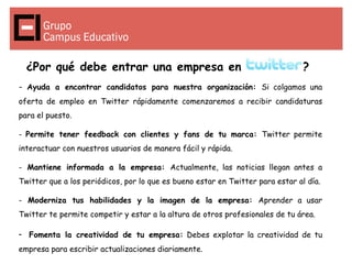 ¿Por qué debe entrar una empresa en                                          ?
- Ayuda a encontrar candidatos para nuestra organización: Si colgamos una
oferta de empleo en Twitter rápidamente comenzaremos a recibir candidaturas
para el puesto.

- Permite tener feedback con clientes y fans de tu marca: Twitter permite
interactuar con nuestros usuarios de manera fácil y rápida.

- Mantiene informada a la empresa: Actualmente, las noticias llegan antes a
Twitter que a los periódicos, por lo que es bueno estar en Twitter para estar al día.

- Moderniza tus habilidades y la imagen de la empresa: Aprender a usar
Twitter te permite competir y estar a la altura de otros profesionales de tu área.

- Fomenta la creatividad de tu empresa: Debes explotar la creatividad de tu
empresa para escribir actualizaciones diariamente.
 