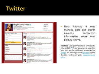  Uma hashtag é uma
maneira para que outros
usuários encontrem
informações sobre uma
palavra-chave.
Hashtags são palavras-chave antecedidas
pelo símbolo "#", que designam o assunto o
qual está se discutindo em tempo real no
Twitter. As hashtags viram hiperlinks dentro
da rede e indexáveis pelos mecanismos de
busca.
 
