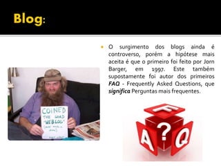  O surgimento dos blogs ainda é
controverso, porém a hipótese mais
aceita é que o primeiro foi feito por Jorn
Barger, em 1997. Este também
supostamente foi autor dos primeiros
FAQ - Frequently Asked Questions, que
significa Perguntas mais frequentes.
 