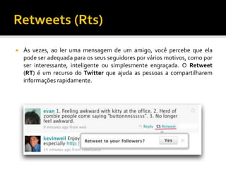  Às vezes, ao ler uma mensagem de um amigo, você percebe que ela
pode ser adequada para os seus seguidores por vários motivos, como por
ser interessante, inteligente ou simplesmente engraçada. O Retweet
(RT) é um recurso do Twitter que ajuda as pessoas a compartilharem
informações rapidamente.
 