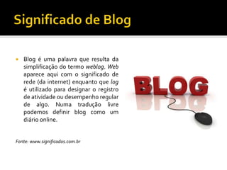  Blog é uma palavra que resulta da
simplificação do termo weblog. Web
aparece aqui com o significado de
rede (da internet) enquanto que log
é utilizado para designar o registro
de atividade ou desempenho regular
de algo. Numa tradução livre
podemos definir blog como um
diário online.
Fonte: www.significados.com.br
 