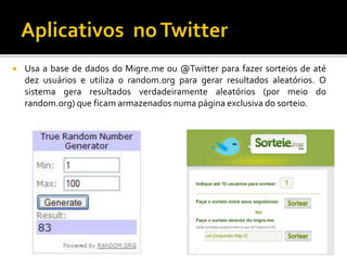  Usa a base de dados do Migre.me ou @Twitter para fazer sorteios de até
dez usuários e utiliza o random.org para gerar resultados aleatórios. O
sistema gera resultados verdadeiramente aleatórios (por meio do
random.org) que ficam armazenados numa página exclusiva do sorteio.
 