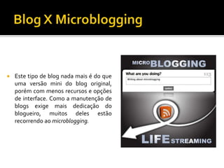  Este tipo de blog nada mais é do que
uma versão mini do blog original,
porém com menos recursos e opções
de interface. Como a manutenção de
blogs exige mais dedicação do
blogueiro, muitos deles estão
recorrendo ao microblogging.
 