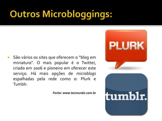  São vários os sites que oferecem o “blog em
miniatura”. O mais popular é o Twitter,
criado em 2006 e pioneiro em oferecer este
serviço. Há mais opções de microblogs
espalhadas pela rede como o: Plurk e
Tumblr.
Fonte: www.tecmundo.com.br
 