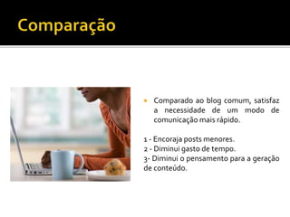  Comparado ao blog comum, satisfaz
a necessidade de um modo de
comunicação mais rápido.
1 - Encoraja posts menores.
2 - Diminui gasto de tempo.
3- Diminui o pensamento para a geração
de conteúdo.
 