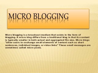 MICRO BLOGGING 
Micro blogging is a broadcast medium that exists in the form of 
blogging. A micro blog differs from a traditional blog in that its content 
is typically smaller in both actual and aggregated file size. Micro blogs 
"allow users to exchange small elements of content such as short 
sentences, individual images, or video links" These small messages are 
sometimes called micro posts. 
 