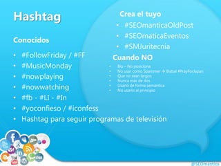 Hashtag
Conocidos
• #FollowFriday / #FF
• #MusicMonday
• #nowplaying
• #nowwatching
• #fb - #LI - #In
• #yoconfieso / #iconfess
• Hashtag para seguir programas de televisión
@SEOmantica
Crea el tuyo
• #SEOmanticaOldPost
• #SEOmaticaEventos
• #SMJuritecnia
Cuando NO
• Bio – No posiciona
• No usar como Spammer  Bisbal #PrayForJapan
• Que no sean largos
• Nunca más de dos
• Usarlo de forma semántica
• No usarlo al principio
 