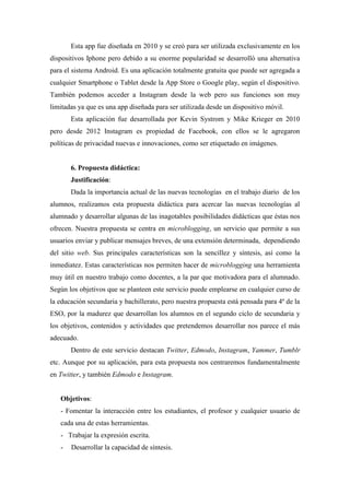 Esta app fue diseñada en 2010 y se creó para ser utilizada exclusivamente en los
dispositivos Iphone pero debido a su enorme popularidad se desarrolló una alternativa
para el sistema Android. Es una aplicación totalmente gratuita que puede ser agregada a
cualquier Smartphone o Tablet desde la App Store o Google play, según el dispositivo.
También podemos acceder a Instagram desde la web pero sus funciones son muy
limitadas ya que es una app diseñada para ser utilizada desde un dispositivo móvil.
Esta aplicación fue desarrollada por Kevin Systrom y Mike Krieger en 2010
pero desde 2012 Instagram es propiedad de Facebook, con ellos se le agregaron
políticas de privacidad nuevas e innovaciones, como ser etiquetado en imágenes.
6. Propuesta didáctica:
Justificación:
Dada la importancia actual de las nuevas tecnologías en el trabajo diario de los
alumnos, realizamos esta propuesta didáctica para acercar las nuevas tecnologías al
alumnado y desarrollar algunas de las inagotables posibilidades didácticas que éstas nos
ofrecen. Nuestra propuesta se centra en microblogging, un servicio que permite a sus
usuarios enviar y publicar mensajes breves, de una extensión determinada, dependiendo
del sitio web. Sus principales características son la sencillez y síntesis, así como la
inmediatez. Estas características nos permiten hacer de microblogging una herramienta
muy útil en nuestro trabajo como docentes, a la par que motivadora para el alumnado.
Según los objetivos que se planteen este servicio puede emplearse en cualquier curso de
la educación secundaria y bachillerato, pero nuestra propuesta está pensada para 4º de la
ESO, por la madurez que desarrollan los alumnos en el segundo ciclo de secundaria y
los objetivos, contenidos y actividades que pretendemos desarrollar nos parece el más
adecuado.
Dentro de este servicio destacan Twitter, Edmodo, Instagram, Yammer, Tumblr
etc. Aunque por su aplicación, para esta propuesta nos centraremos fundamentalmente
en Twitter, y también Edmodo e Instagram.
Objetivos:
- Fomentar la interacción entre los estudiantes, el profesor y cualquier usuario de
cada una de estas herramientas.
- Trabajar la expresión escrita.
- Desarrollar la capacidad de síntesis.
 