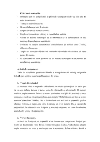 Criterios de evaluación
- Interactúa con sus compañeros, el profesor y cualquier usuario de cada una de
estas herramientas.
- Trabaja la expresión escrita.
- Desarrolla la capacidad de síntesis.
- Emplea un tipo de escritura creativa.
- Emplea el pensamiento crítico y la capacidad de análisis.
- Utiliza las nuevas tecnologías de la información y la comunicación en los
procesos de enseñanza y aprendizaje.
- Socializa sus saberes compartiendo conocimientos en medios como Twitter,
Edmodo o Instagram.
- Amplia su horizonte cultural del alumnado conectando con usuarios de otras
partes del mundo.
- Es consciente del valor potencial de las nuevas tecnologías en el proceso de
enseñanza y aprendizaje.
Actividades propuestas:
Todas las actividades propuestas deberán ir acompañadas del hashtag obligatorio
#4LYL para unificar todas las publicaciones del grupo.
1. Tweets literarios 2.0
Al inicio de curso se asignará a cada alumno un autor o personaje de las obras que
se vayan a trabajar durante el curso, según lo establecido en el currículo. El alumno
desde su propia cuenta de Twitter, twitterará poniéndose en el piel del personaje o autor
asignado, a modo de cita entrecomillada, por ejemplo “Doña Inés está en línea y no me
contesta” (Don Juan Tenorio). Para el desarrollo de esta actividad se propondrá que los
alumnos twitteen, al menos, una vez a la semana un tweet literario 2.0, se valorará la
originalidad, la coherencia con la época y personaje asignado, así como la cohesión
gramatical y léxica, y la adecuación.
2. Versos ilustrados.
A través de Instagram, se propondrá a los alumnos que busquen una imagen que
ilustre un determinado verso de los poemas trabajados en clase. Cada alumno elegirá
según su criterio un verso y una imagen que lo represente, defina o ilustre. Subirá a
 