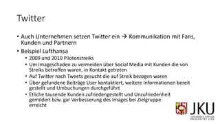 Twitter
• Auch Unternehmen setzen Twitter ein  Kommunikation mit Fans,
Kunden und Partnern
• Beispiel Lufthansa
• 2009 und 2010 Pilotenstreiks
• Um Imageschaden zu vermeiden über Social Media mit Kunden die von
Streiks betroffen waren, in Kontakt getreten
• Auf Twitter nach Tweets gesucht die auf Streik bezogen waren
• Über gefundene Beiträge User kontaktiert, weitere Informationen bereit
gestellt und Umbuchungen durchgeführt
• Etliche tausende Kunden zufriedengestellt und Unzufriedenheit
gemildert bzw. gar Verbesserung des Images bei Zielgruppe
erreicht
 